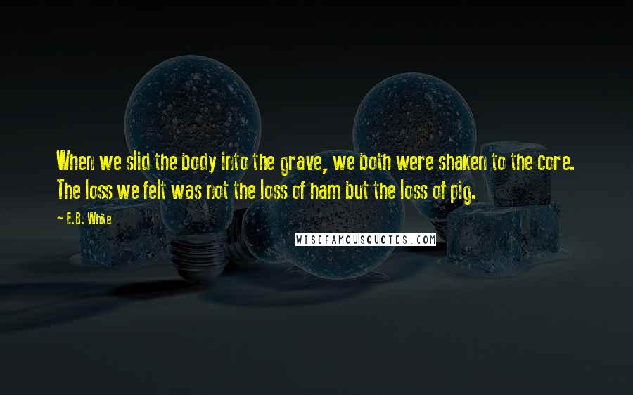 E.B. White Quotes: When we slid the body into the grave, we both were shaken to the core. The loss we felt was not the loss of ham but the loss of pig.