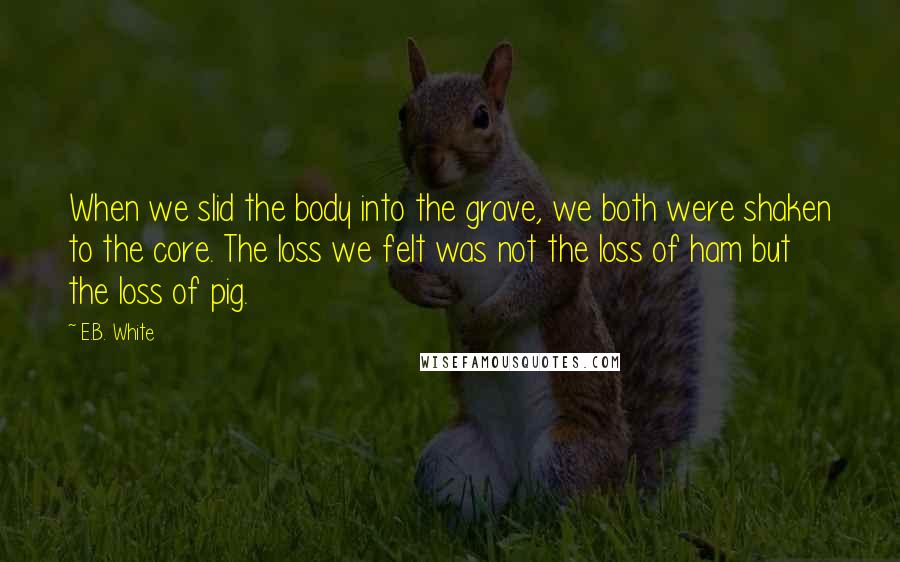 E.B. White Quotes: When we slid the body into the grave, we both were shaken to the core. The loss we felt was not the loss of ham but the loss of pig.
