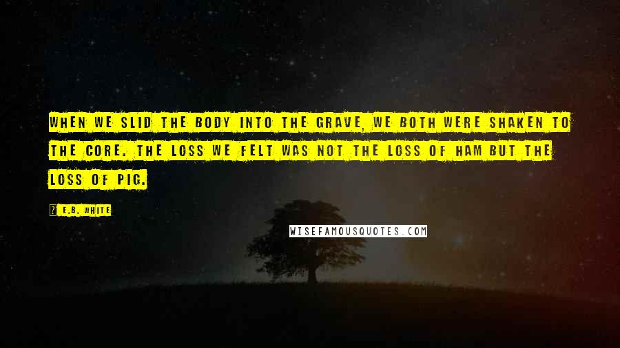 E.B. White Quotes: When we slid the body into the grave, we both were shaken to the core. The loss we felt was not the loss of ham but the loss of pig.