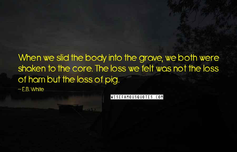 E.B. White Quotes: When we slid the body into the grave, we both were shaken to the core. The loss we felt was not the loss of ham but the loss of pig.