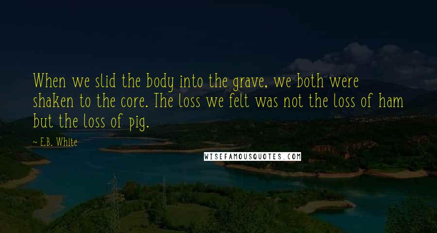 E.B. White Quotes: When we slid the body into the grave, we both were shaken to the core. The loss we felt was not the loss of ham but the loss of pig.