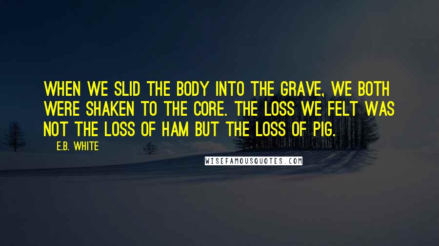 E.B. White Quotes: When we slid the body into the grave, we both were shaken to the core. The loss we felt was not the loss of ham but the loss of pig.