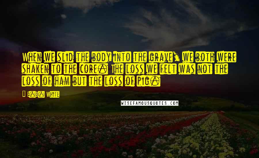 E.B. White Quotes: When we slid the body into the grave, we both were shaken to the core. The loss we felt was not the loss of ham but the loss of pig.