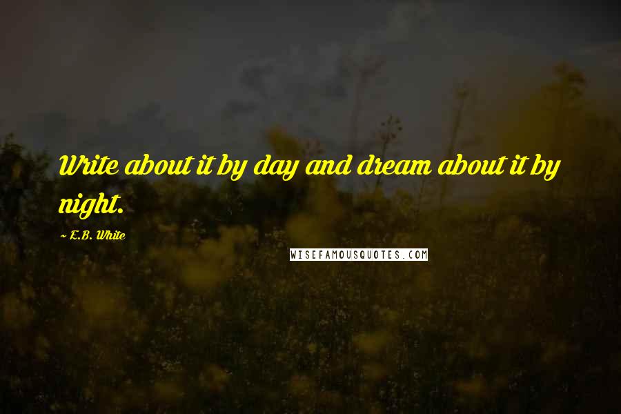 E.B. White Quotes: Write about it by day and dream about it by night.