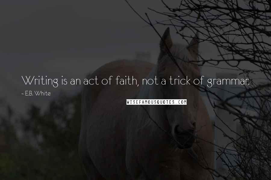 E.B. White Quotes: Writing is an act of faith, not a trick of grammar.