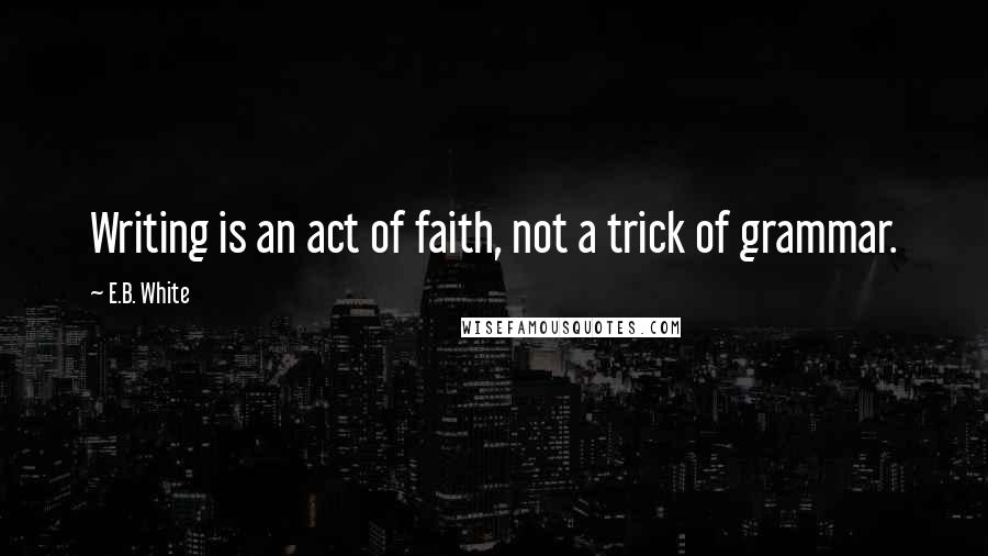 E.B. White Quotes: Writing is an act of faith, not a trick of grammar.