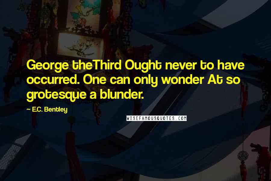 E.C. Bentley Quotes: George theThird Ought never to have occurred. One can only wonder At so grotesque a blunder.