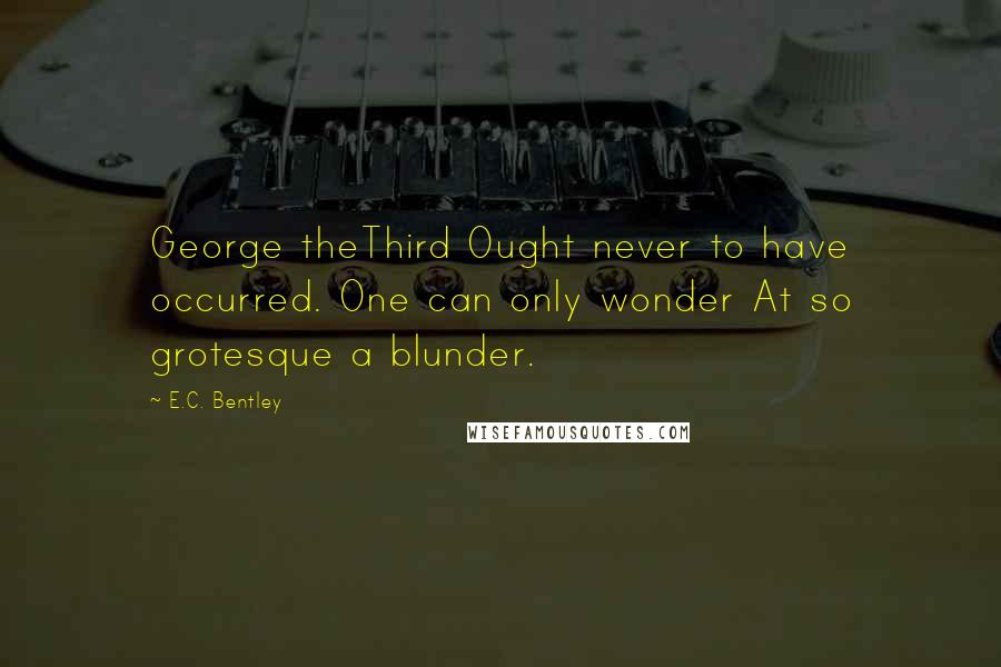 E.C. Bentley Quotes: George theThird Ought never to have occurred. One can only wonder At so grotesque a blunder.