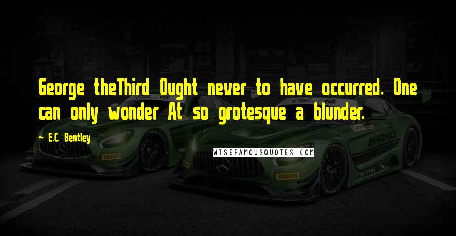 E.C. Bentley Quotes: George theThird Ought never to have occurred. One can only wonder At so grotesque a blunder.