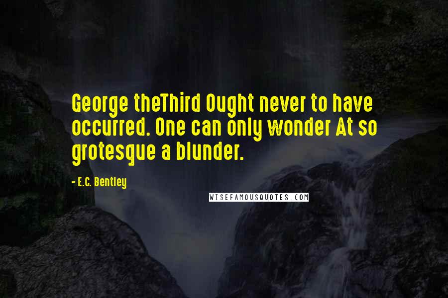 E.C. Bentley Quotes: George theThird Ought never to have occurred. One can only wonder At so grotesque a blunder.