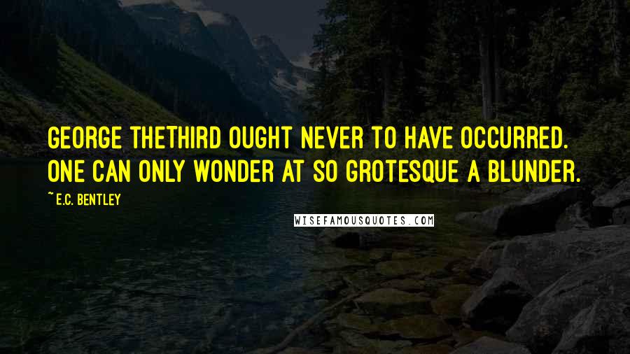 E.C. Bentley Quotes: George theThird Ought never to have occurred. One can only wonder At so grotesque a blunder.