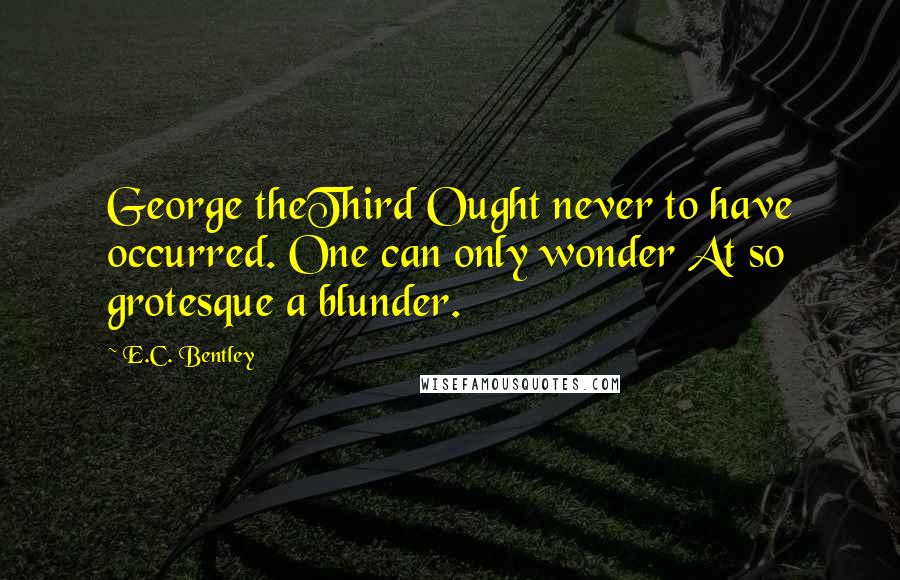 E.C. Bentley Quotes: George theThird Ought never to have occurred. One can only wonder At so grotesque a blunder.