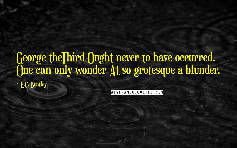 E.C. Bentley Quotes: George theThird Ought never to have occurred. One can only wonder At so grotesque a blunder.