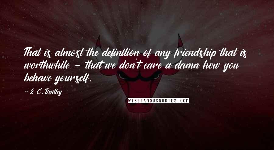 E.C. Bentley Quotes: That is almost the definition of any friendship that is worthwhile - that we don't care a damn how you behave yourself.