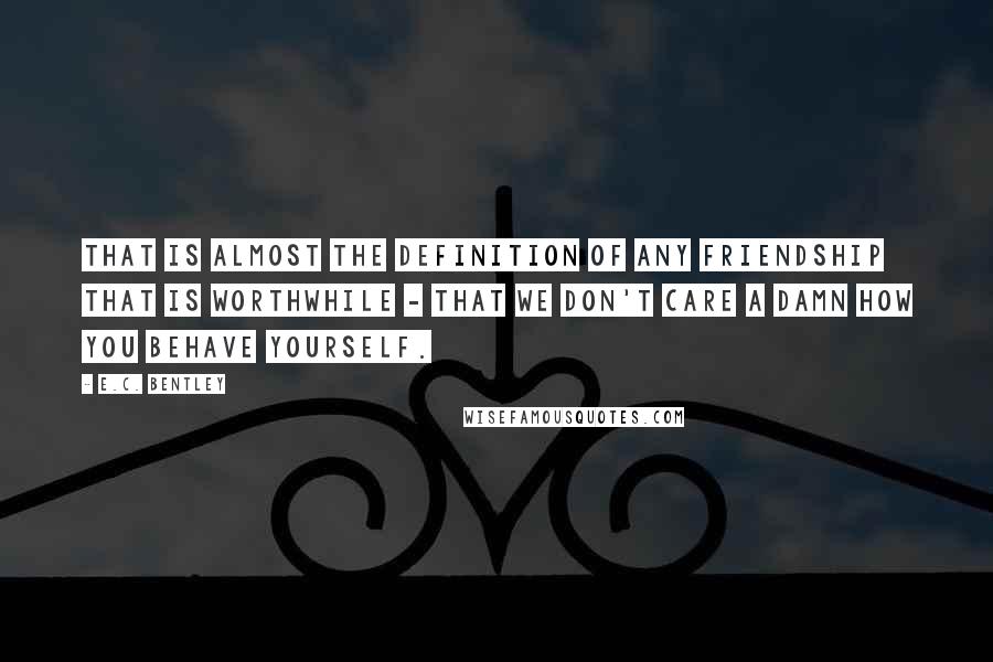 E.C. Bentley Quotes: That is almost the definition of any friendship that is worthwhile - that we don't care a damn how you behave yourself.
