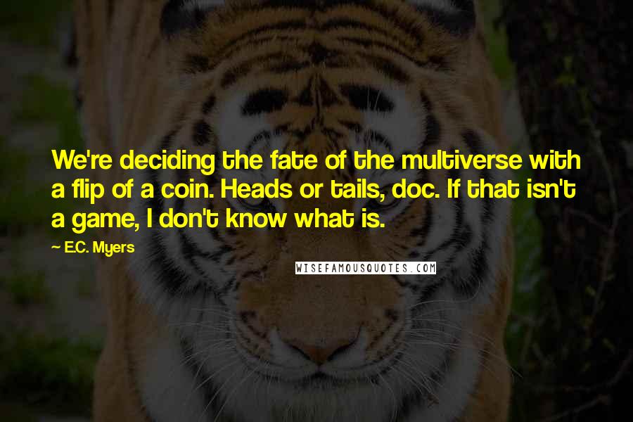 E.C. Myers Quotes: We're deciding the fate of the multiverse with a flip of a coin. Heads or tails, doc. If that isn't a game, I don't know what is.