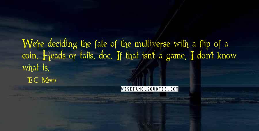 E.C. Myers Quotes: We're deciding the fate of the multiverse with a flip of a coin. Heads or tails, doc. If that isn't a game, I don't know what is.