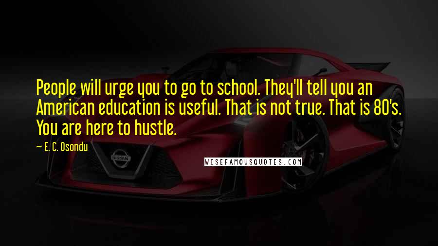 E. C. Osondu Quotes: People will urge you to go to school. They'll tell you an American education is useful. That is not true. That is 80's. You are here to hustle.