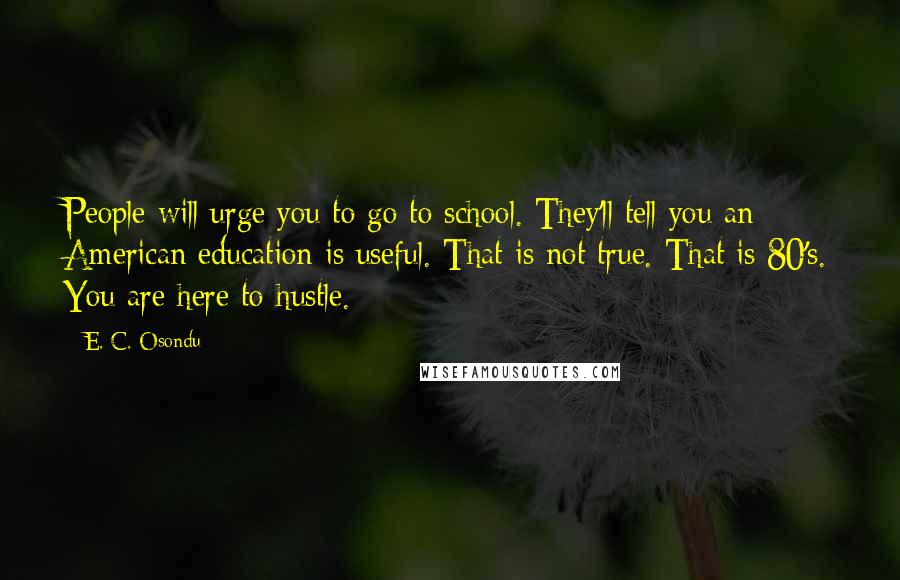 E. C. Osondu Quotes: People will urge you to go to school. They'll tell you an American education is useful. That is not true. That is 80's. You are here to hustle.