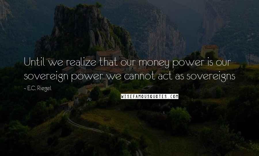 E.C. Riegel Quotes: Until we realize that our money power is our sovereign power we cannot act as sovereigns