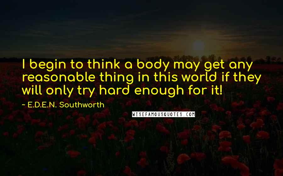 E.D.E.N. Southworth Quotes: I begin to think a body may get any reasonable thing in this world if they will only try hard enough for it!