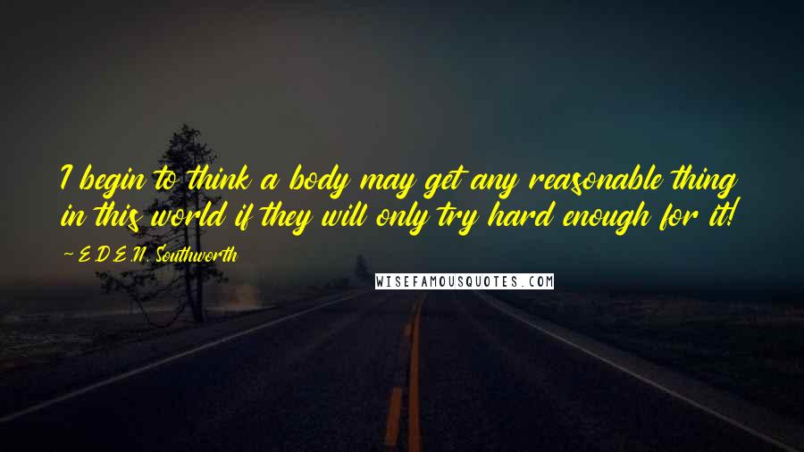 E.D.E.N. Southworth Quotes: I begin to think a body may get any reasonable thing in this world if they will only try hard enough for it!