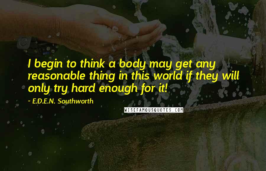 E.D.E.N. Southworth Quotes: I begin to think a body may get any reasonable thing in this world if they will only try hard enough for it!