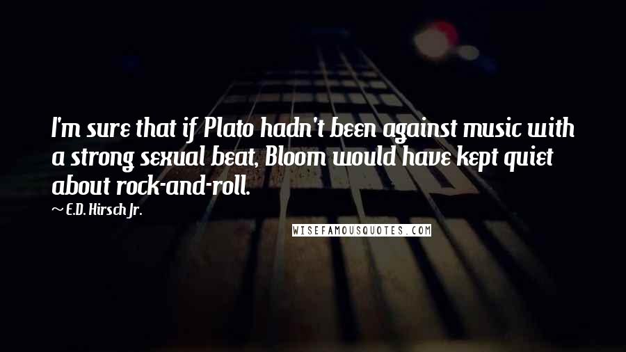 E.D. Hirsch Jr. Quotes: I'm sure that if Plato hadn't been against music with a strong sexual beat, Bloom would have kept quiet about rock-and-roll.