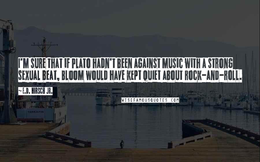 E.D. Hirsch Jr. Quotes: I'm sure that if Plato hadn't been against music with a strong sexual beat, Bloom would have kept quiet about rock-and-roll.