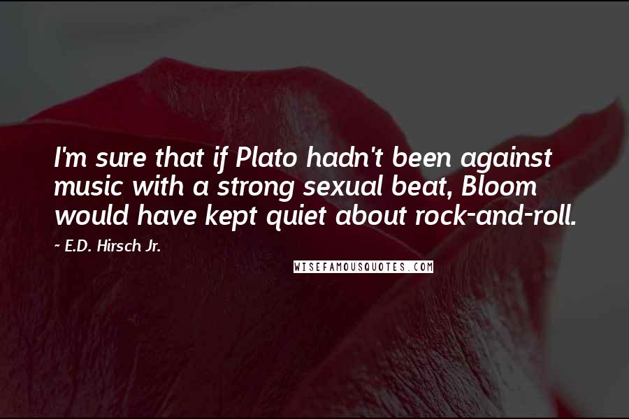 E.D. Hirsch Jr. Quotes: I'm sure that if Plato hadn't been against music with a strong sexual beat, Bloom would have kept quiet about rock-and-roll.