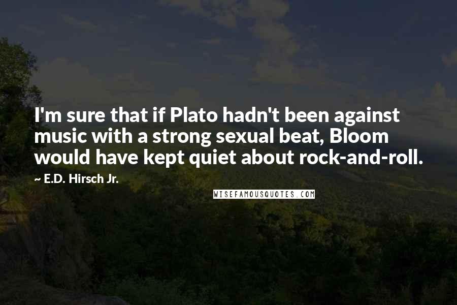 E.D. Hirsch Jr. Quotes: I'm sure that if Plato hadn't been against music with a strong sexual beat, Bloom would have kept quiet about rock-and-roll.