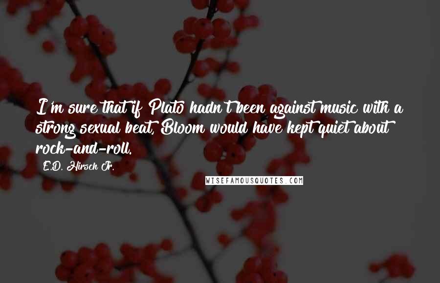 E.D. Hirsch Jr. Quotes: I'm sure that if Plato hadn't been against music with a strong sexual beat, Bloom would have kept quiet about rock-and-roll.