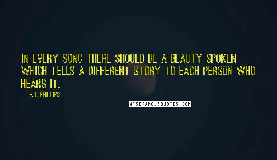 E.D. Phillips Quotes: In every song there should be a beauty spoken which tells a different story to each person who hears it.