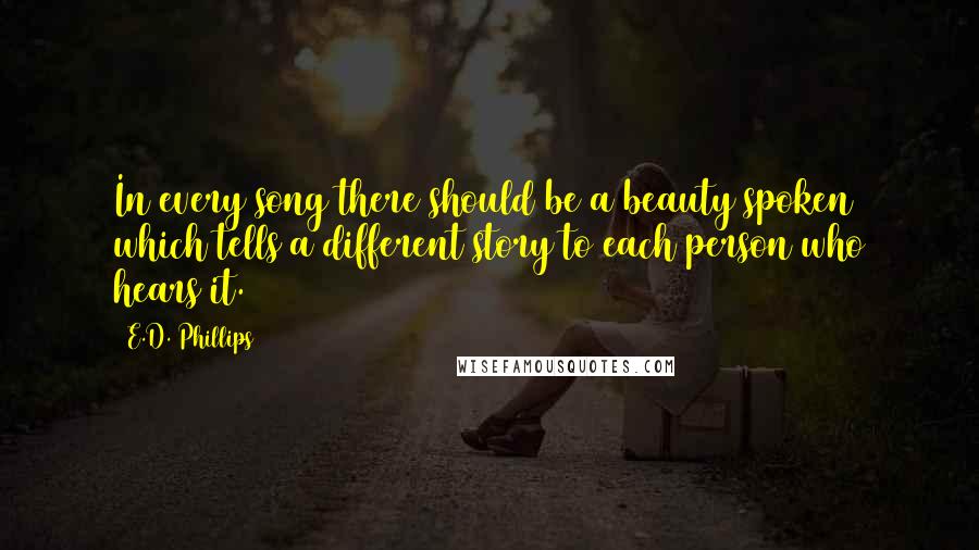 E.D. Phillips Quotes: In every song there should be a beauty spoken which tells a different story to each person who hears it.