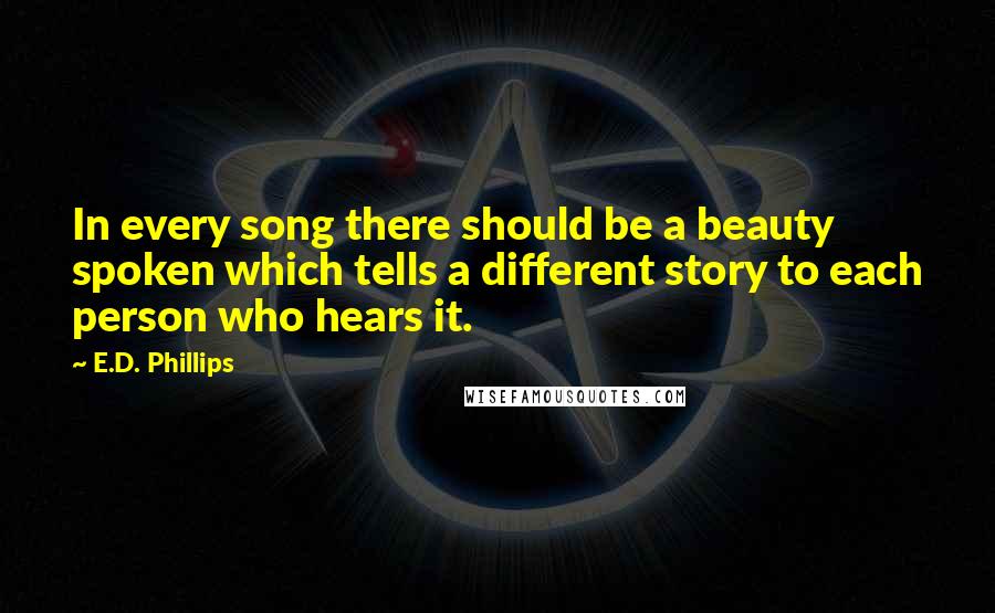 E.D. Phillips Quotes: In every song there should be a beauty spoken which tells a different story to each person who hears it.