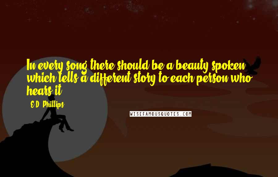 E.D. Phillips Quotes: In every song there should be a beauty spoken which tells a different story to each person who hears it.