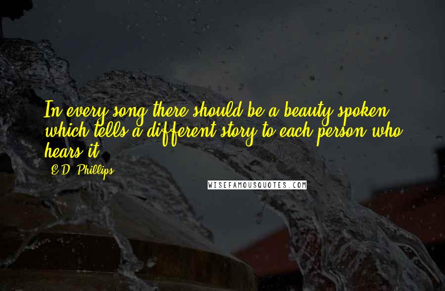 E.D. Phillips Quotes: In every song there should be a beauty spoken which tells a different story to each person who hears it.