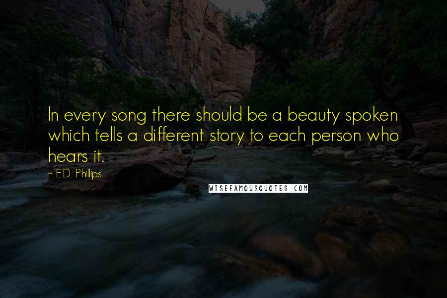 E.D. Phillips Quotes: In every song there should be a beauty spoken which tells a different story to each person who hears it.