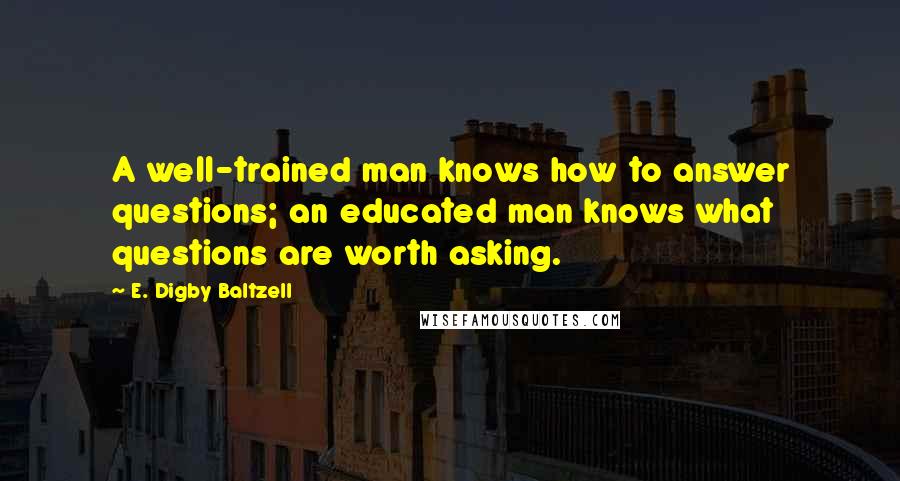 E. Digby Baltzell Quotes: A well-trained man knows how to answer questions; an educated man knows what questions are worth asking.