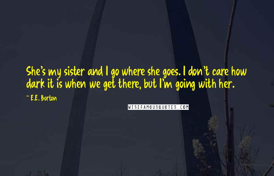 E.E. Borton Quotes: She's my sister and I go where she goes. I don't care how dark it is when we get there, but I'm going with her.