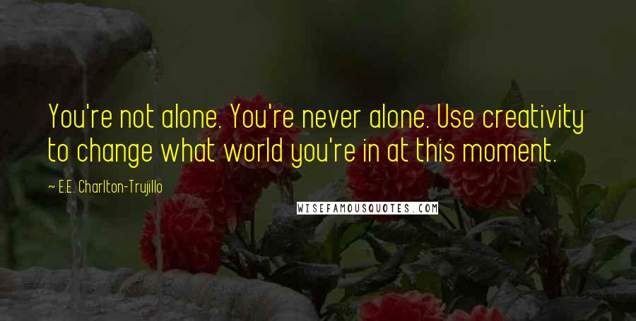 E.E. Charlton-Trujillo Quotes: You're not alone. You're never alone. Use creativity to change what world you're in at this moment.