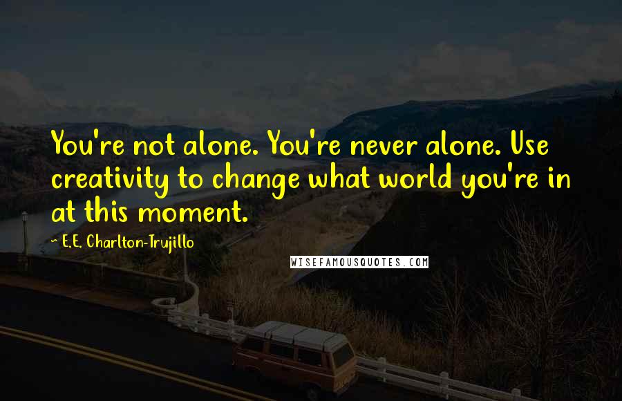 E.E. Charlton-Trujillo Quotes: You're not alone. You're never alone. Use creativity to change what world you're in at this moment.