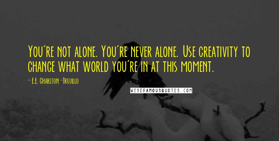 E.E. Charlton-Trujillo Quotes: You're not alone. You're never alone. Use creativity to change what world you're in at this moment.