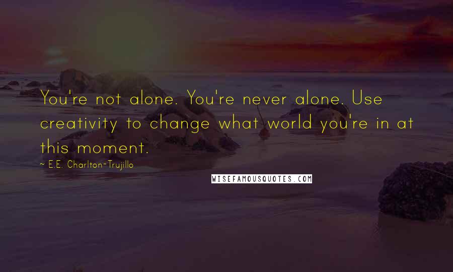 E.E. Charlton-Trujillo Quotes: You're not alone. You're never alone. Use creativity to change what world you're in at this moment.