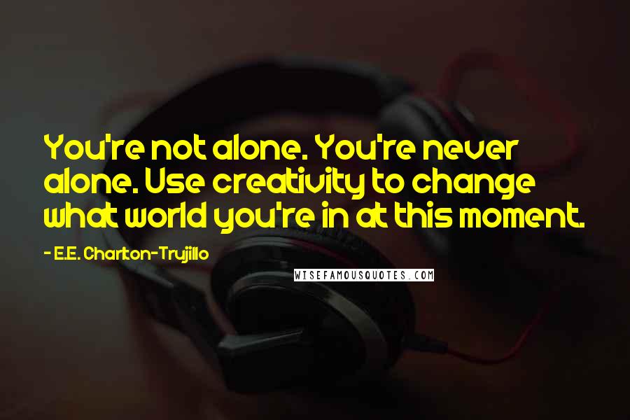 E.E. Charlton-Trujillo Quotes: You're not alone. You're never alone. Use creativity to change what world you're in at this moment.