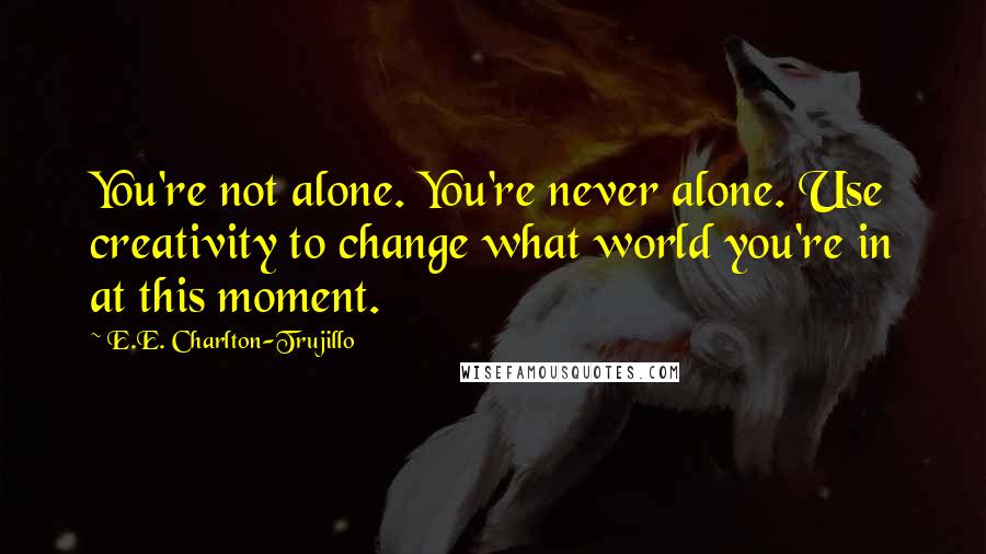 E.E. Charlton-Trujillo Quotes: You're not alone. You're never alone. Use creativity to change what world you're in at this moment.