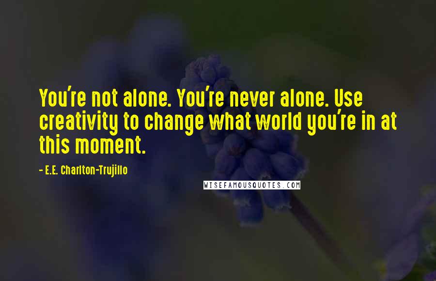 E.E. Charlton-Trujillo Quotes: You're not alone. You're never alone. Use creativity to change what world you're in at this moment.