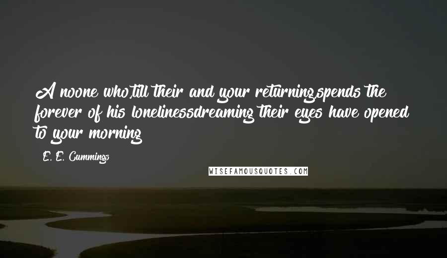 E. E. Cummings Quotes: A noone who,till their and your returning,spends the forever of his lonelinessdreaming their eyes have opened to your morning