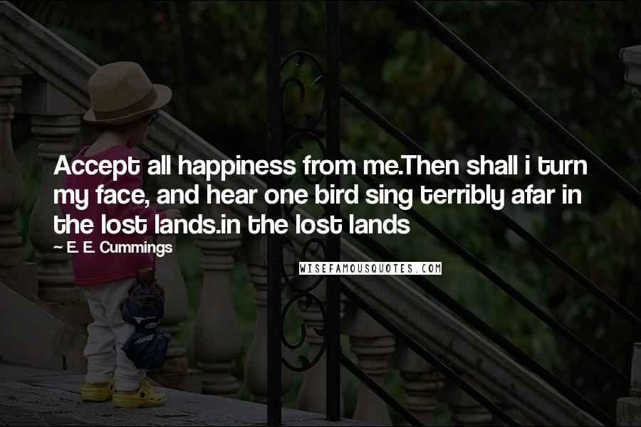 E. E. Cummings Quotes: Accept all happiness from me.Then shall i turn my face, and hear one bird sing terribly afar in the lost lands.in the lost lands