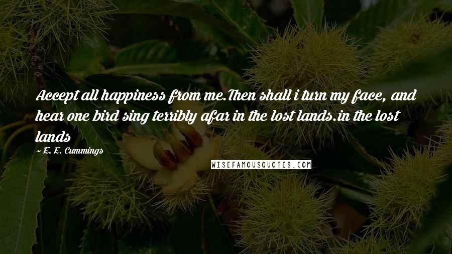 E. E. Cummings Quotes: Accept all happiness from me.Then shall i turn my face, and hear one bird sing terribly afar in the lost lands.in the lost lands